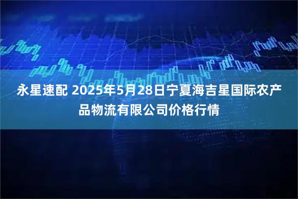 永星速配 2025年5月28日宁夏海吉星国际农产品物流有限公司价格行情