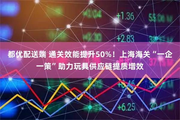都优配送端 通关效能提升50%！上海海关“一企一策”助力玩具供应链提质增效