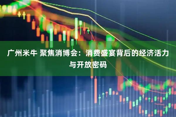广州米牛 聚焦消博会：消费盛宴背后的经济活力与开放密码