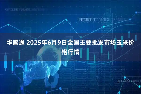 华盛通 2025年6月9日全国主要批发市场玉米价格行情