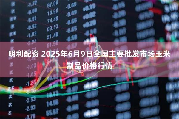 明利配资 2025年6月9日全国主要批发市场玉米制品价格行情