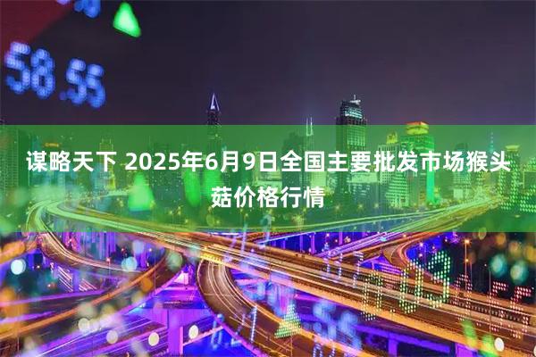 谋略天下 2025年6月9日全国主要批发市场猴头菇价格行情