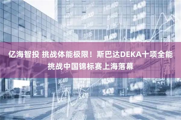 亿海智投 挑战体能极限！斯巴达DEKA十项全能挑战中国锦标赛上海落幕
