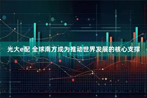 光大e配 全球南方成为推动世界发展的核心支撑