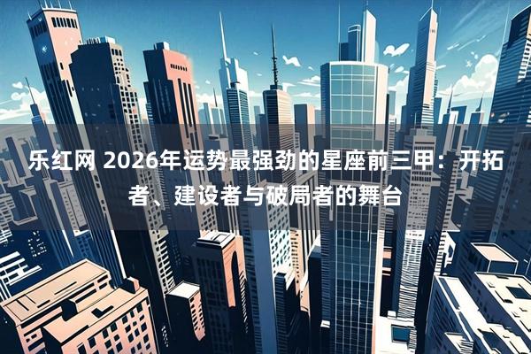 乐红网 2026年运势最强劲的星座前三甲：开拓者、建设者与破局者的舞台