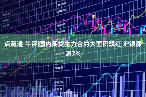 点赢通 午评|国内期货主力合约大面积飘红 沪银涨超7%