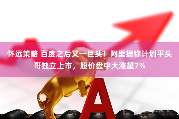 怀远策略 百度之后又一巨头！阿里据称计划平头哥独立上市，股价盘中大涨超7%