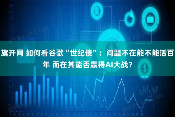 旗开网 如何看谷歌“世纪债”：问题不在能不能活百年 而在其能否赢得AI大战？