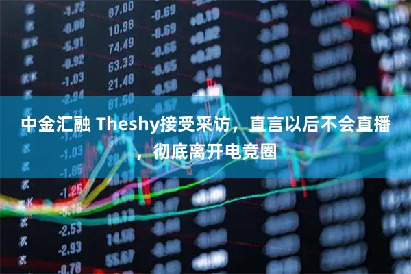 中金汇融 Theshy接受采访，直言以后不会直播，彻底离开电竞圈