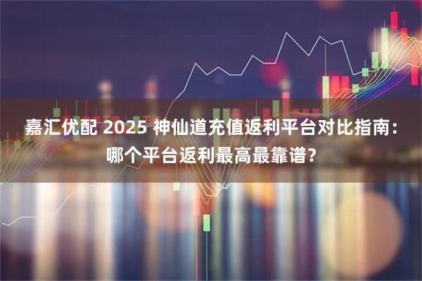 嘉汇优配 2025 神仙道充值返利平台对比指南：哪个平台返利最高最靠谱？