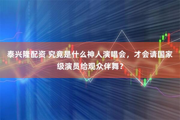 泰兴隆配资 究竟是什么神人演唱会，才会请国家级演员给观众伴舞？
