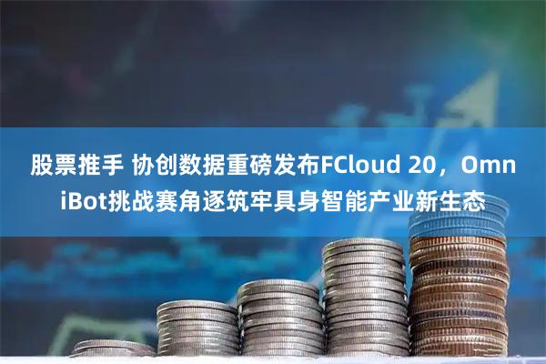 股票推手 协创数据重磅发布FCloud 20，OmniBot挑战赛角逐筑牢具身智能产业新生态