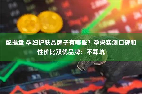 配操盘 孕妇护肤品牌子有哪些？孕妈实测口碑和性价比双优品牌：不踩坑