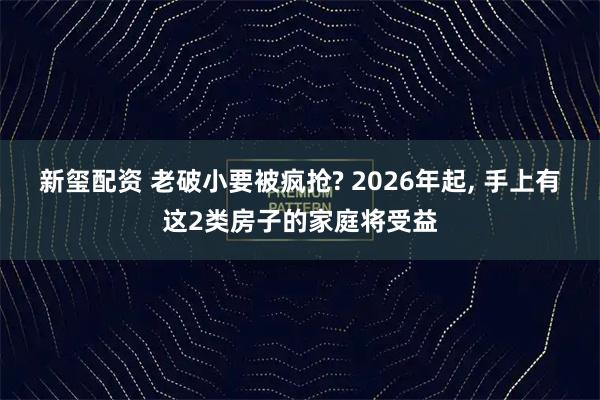 新玺配资 老破小要被疯抢? 2026年起, 手上有这2类房子的家庭将受益