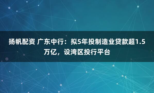 扬帆配资 广东中行：拟5年投制造业贷款超1.5万亿，设湾区投行平台