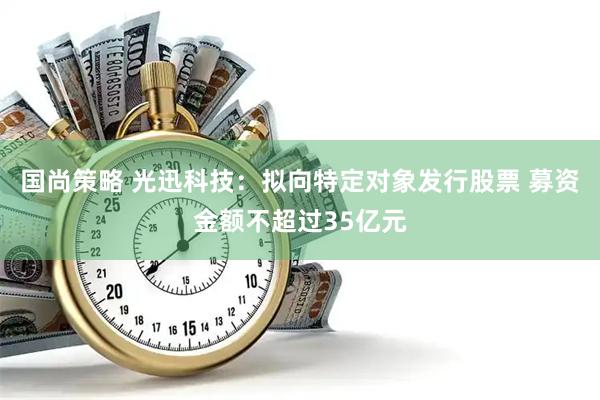 国尚策略 光迅科技：拟向特定对象发行股票 募资金额不超过35亿元